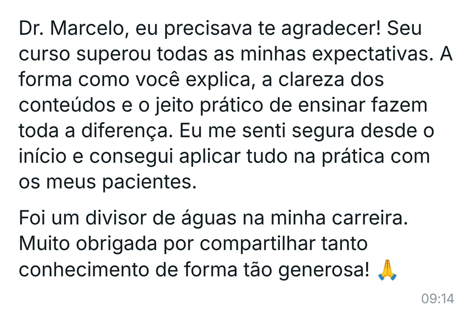 Mensagem de aluna: "Dr. Marcelo, eu precisava te agradecer! Seu curso superou todas as minhas expectativas. A forma como você explica, a clareza dos conteúdos e o jeito prático de ensinar fazem toda a diferença. Eu me senti segura desde o início e consegui aplicar tudo na prática com os meus pacientes. Foi um divisor de águas na minha carreira. Muito obrigada por compartilhar tanto conhecimento de forma tão generosa!"