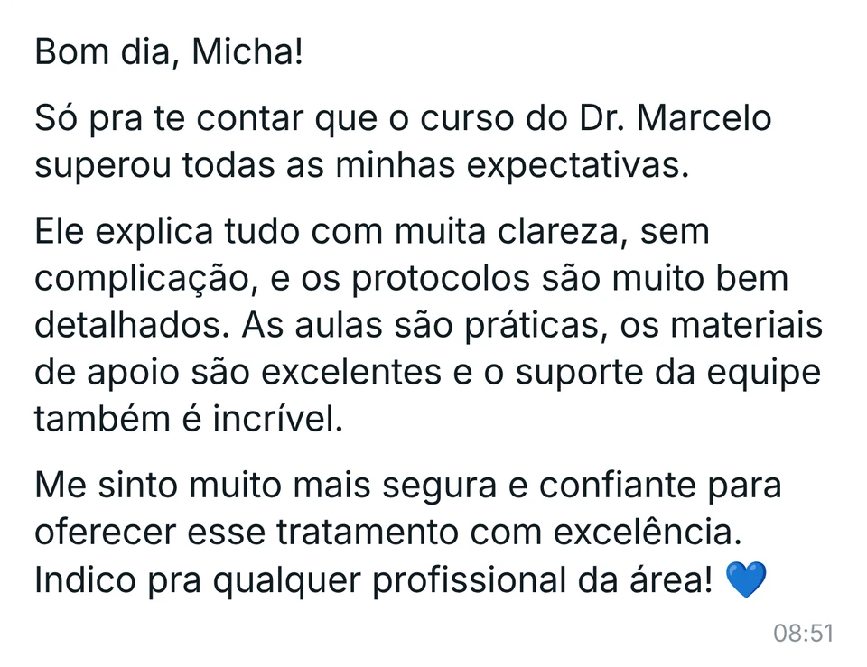 Mensagem de aluna: "Bom dia, Micha! Só pra te contar que o curso do Dr. Marcelo superou todas as minhas expectativas. Ele explica tudo com muita clareza, sem complicação, e os protocolos são muito bem detalhados. As aulas são práticas, os materiais de apoio são excelentes e o suporte da equipe também é incrível. Me sinto muito mais segura e confiante para oferecer esse tratamento com excelência. Indico pra qualquer profissional da área!"
